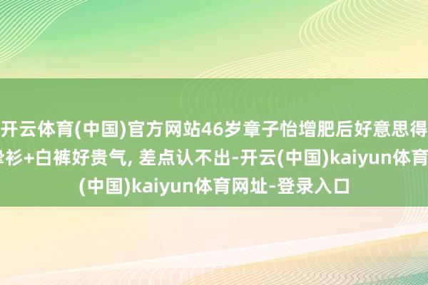 开云体育(中国)官方网站46岁章子怡增肥后好意思得更高等! 穿真挚衫+白裤好贵气, 差点认不出-开云(中国)kaiyun体育网址-登录入口