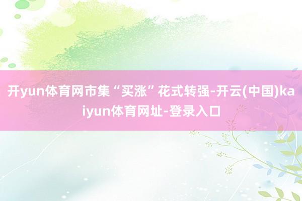 开yun体育网市集“买涨”花式转强-开云(中国)kaiyun体育网址-登录入口
