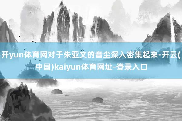 开yun体育网对于朱亚文的音尘深入密集起来-开云(中国)kaiyun体育网址-登录入口