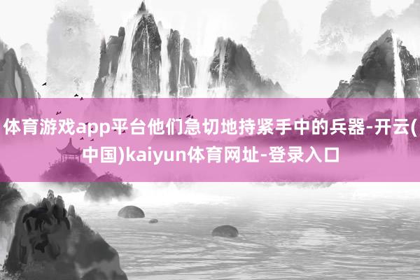 体育游戏app平台他们急切地持紧手中的兵器-开云(中国)kaiyun体育网址-登录入口