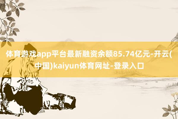 体育游戏app平台最新融资余额85.74亿元-开云(中国)kaiyun体育网址-登录入口