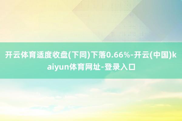 开云体育适度收盘(下同)下落0.66%-开云(中国)kaiyun体育网址-登录入口