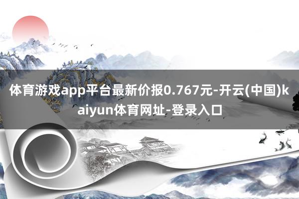 体育游戏app平台最新价报0.767元-开云(中国)kaiyun体育网址-登录入口