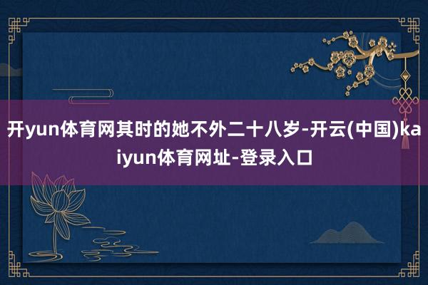 开yun体育网其时的她不外二十八岁-开云(中国)kaiyun体育网址-登录入口