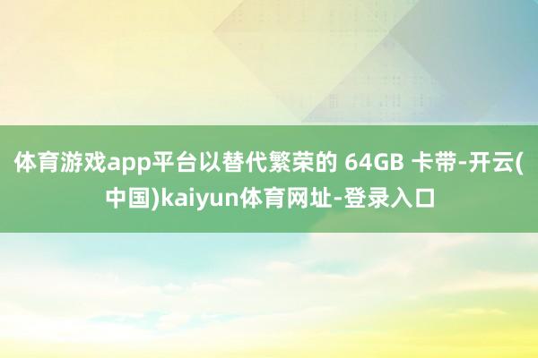 体育游戏app平台以替代繁荣的 64GB 卡带-开云(中国)kaiyun体育网址-登录入口