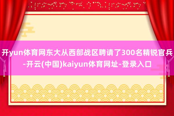 开yun体育网东大从西部战区聘请了300名精锐官兵-开云(中国)kaiyun体育网址-登录入口