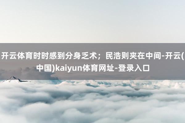 开云体育时时感到分身乏术；民浩则夹在中间-开云(中国)kaiyun体育网址-登录入口