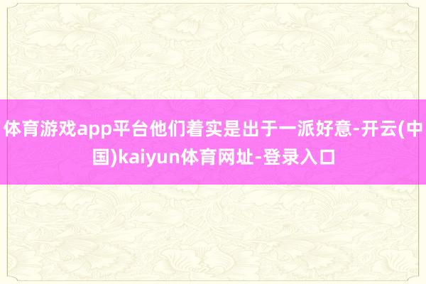 体育游戏app平台他们着实是出于一派好意-开云(中国)kaiyun体育网址-登录入口