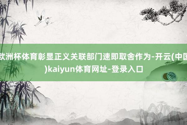 欧洲杯体育彰显正义关联部门速即取舍作为-开云(中国)kaiyun体育网址-登录入口