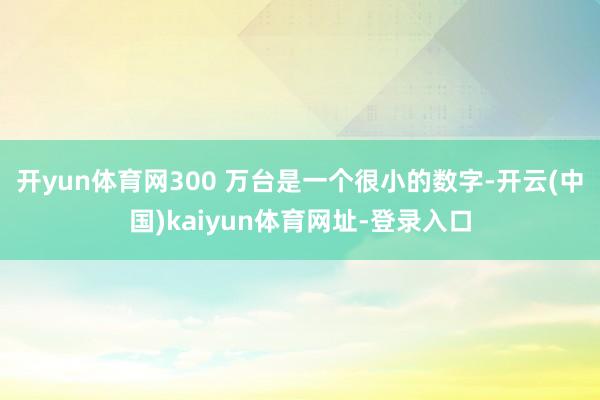 开yun体育网300 万台是一个很小的数字-开云(中国)kaiyun体育网址-登录入口