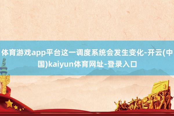 体育游戏app平台这一调度系统会发生变化-开云(中国)kaiyun体育网址-登录入口