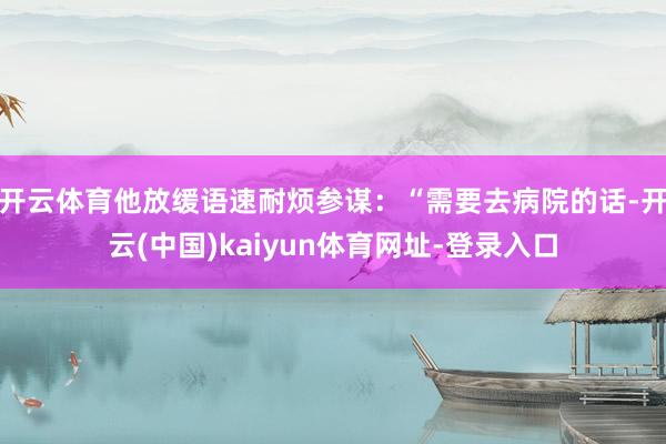 开云体育他放缓语速耐烦参谋:“需要去病院的话-开云(中国)kaiyun体育网址-登录入口
