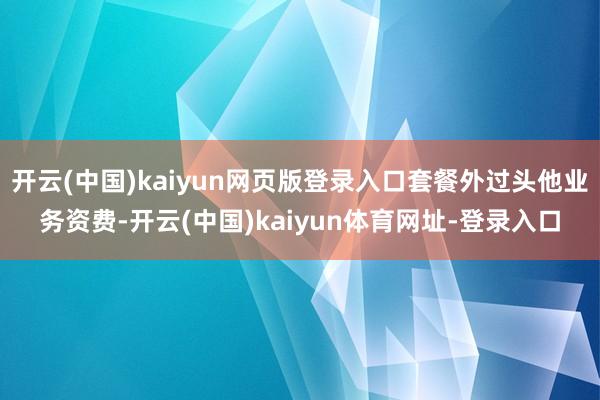 开云(中国)kaiyun网页版登录入口套餐外过头他业务资费-开云(中国)kaiyun体育网址-登录入口