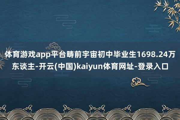 体育游戏app平台畴前宇宙初中毕业生1698.24万东谈主-开云(中国)kaiyun体育网址-登录入口