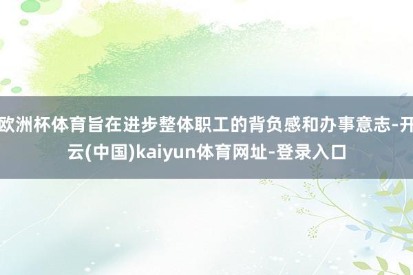 欧洲杯体育旨在进步整体职工的背负感和办事意志-开云(中国)kaiyun体育网址-登录入口