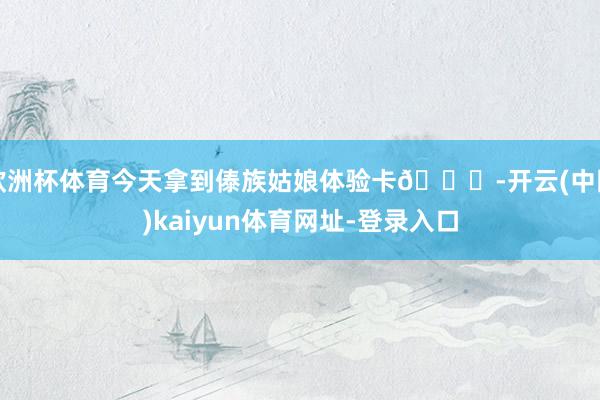 欧洲杯体育今天拿到傣族姑娘体验卡🍃-开云(中国)kaiyun体育网址-登录入口