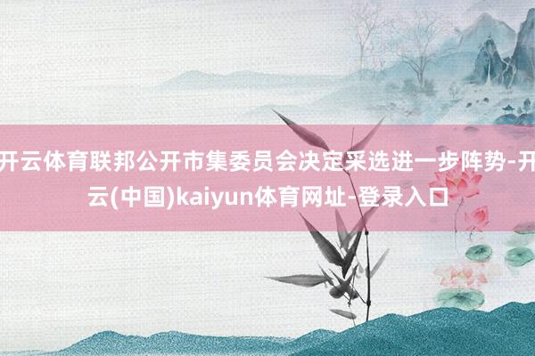 开云体育联邦公开市集委员会决定采选进一步阵势-开云(中国)kaiyun体育网址-登录入口