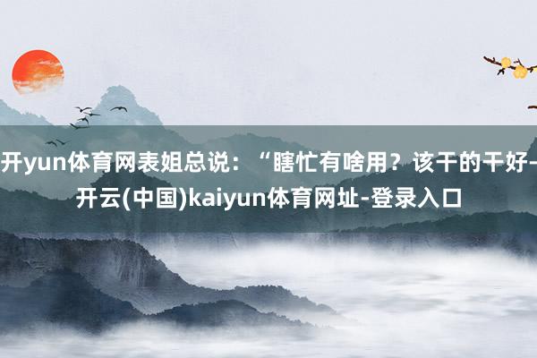 开yun体育网表姐总说:“瞎忙有啥用?该干的干好-开云(中国)kaiyun体育网址-登录入口