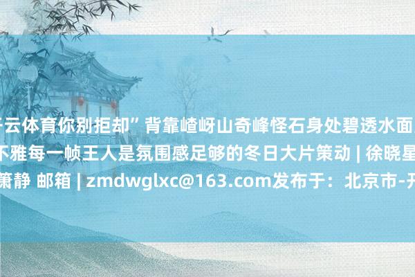 开云体育你别拒却”背靠嵖岈山奇峰怪石身处碧透水面周围是冬日静谧的当然景不雅每一帧王人是氛围感足够的冬日大片策动 | 徐晓星裁剪 | 候孟影 彭箫静 邮箱 | zmdwglxc@163.com发布于：北京市-开云(中国)kaiyun体育网址-登录入口
