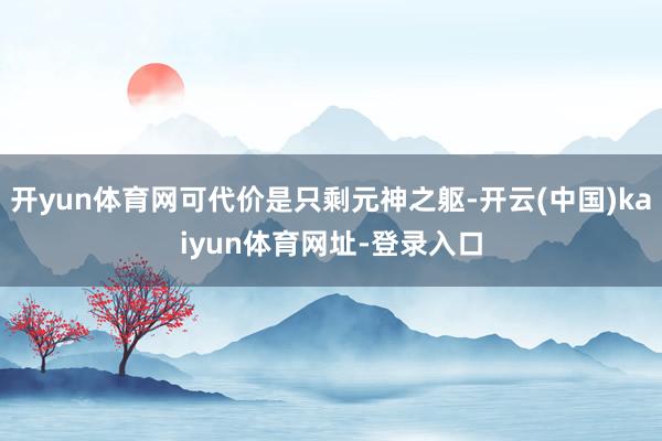 开yun体育网可代价是只剩元神之躯-开云(中国)kaiyun体育网址-登录入口