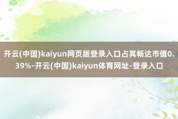 开云(中国)kaiyun网页版登录入口占其畅达市值0.39%-开云(中国)kaiyun体育网址-登录入口