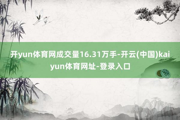 开yun体育网成交量16.31万手-开云(中国)kaiyun体育网址-登录入口