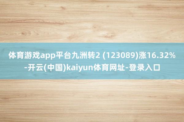 体育游戏app平台九洲转2 (123089)涨16.32%-开云(中国)kaiyun体育网址-登录入口