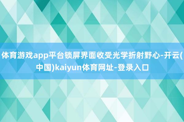 体育游戏app平台锁屏界面收受光学折射野心-开云(中国)kaiyun体育网址-登录入口