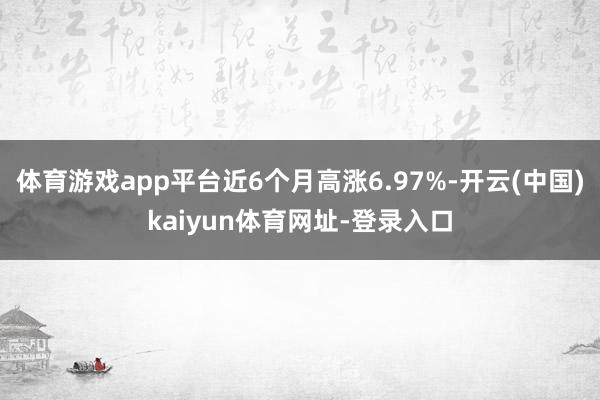 体育游戏app平台近6个月高涨6.97%-开云(中国)kaiyun体育网址-登录入口