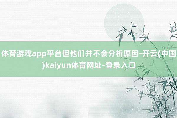 体育游戏app平台但他们并不会分析原因-开云(中国)kaiyun体育网址-登录入口