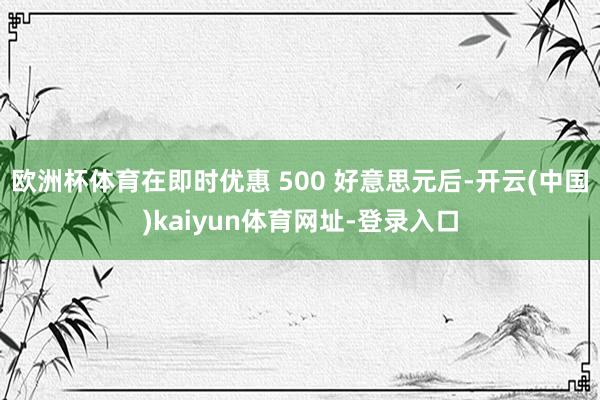 欧洲杯体育在即时优惠 500 好意思元后-开云(中国)kaiyun体育网址-登录入口