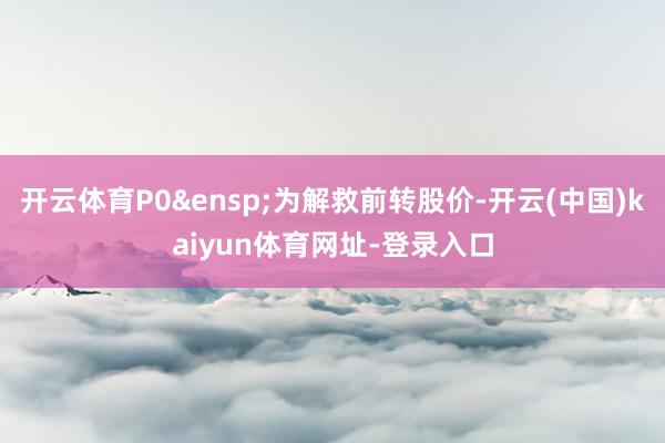 开云体育P0&ensp;为解救前转股价-开云(中国)kaiyun体育网址-登录入口