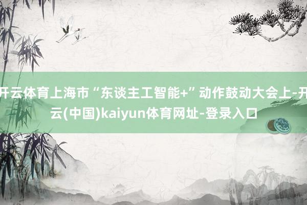 开云体育上海市“东谈主工智能+”动作鼓动大会上-开云(中国)kaiyun体育网址-登录入口