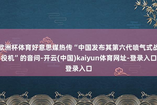 欧洲杯体育好意思媒热传“中国发布其第六代喷气式战役机”的音问-开云(中国)kaiyun体育网址-登录入口