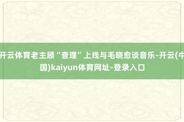 开云体育老主顾“查理”上线与毛晓愈谈音乐-开云(中国)kaiyun体育网址-登录入口