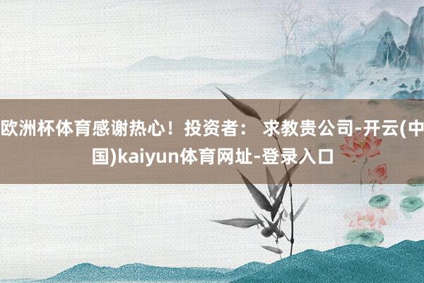 欧洲杯体育感谢热心！投资者： 求教贵公司-开云(中国)kaiyun体育网址-登录入口