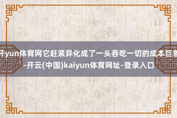 开yun体育网它赶紧异化成了一头吞吃一切的成本巨兽-开云(中国)kaiyun体育网址-登录入口