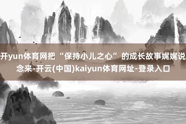 开yun体育网把 “保持小儿之心” 的成长故事娓娓说念来-开云(中国)kaiyun体育网址-登录入口