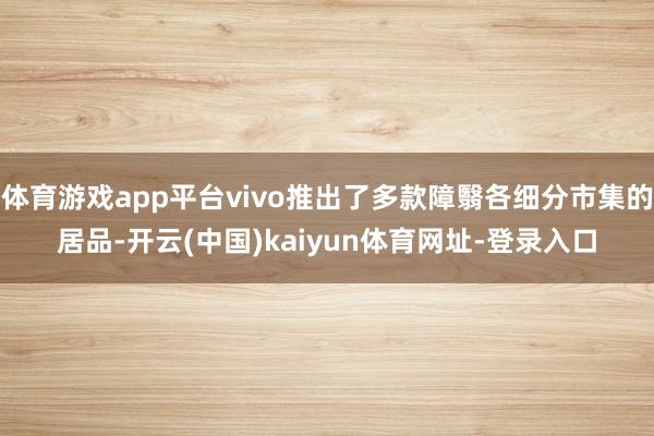 体育游戏app平台vivo推出了多款障翳各细分市集的居品-开云(中国)kaiyun体育网址-登录入口
