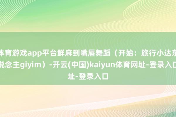 体育游戏app平台鲜麻到嘴唇舞蹈(开始:旅行小达东说念主giyim)-开云(中国)kaiyun体育网址-登录入口