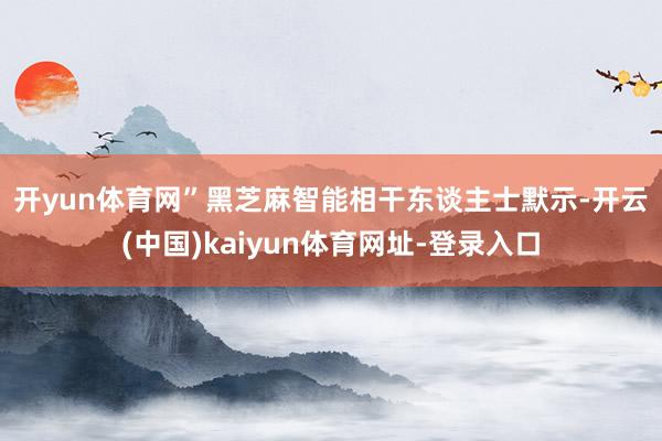 开yun体育网”　　黑芝麻智能相干东谈主士默示-开云(中国)kaiyun体育网址-登录入口