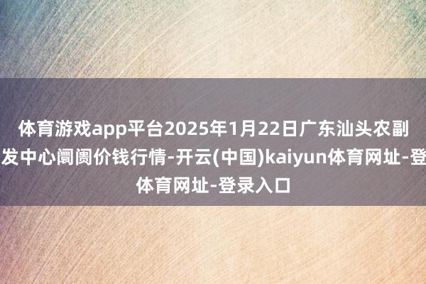 体育游戏app平台2025年1月22日广东汕头农副居品批发中心阛阓价钱行情-开云(中国)kaiyun体育网址-登录入口