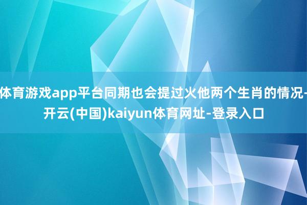 体育游戏app平台同期也会提过火他两个生肖的情况-开云(中国)kaiyun体育网址-登录入口