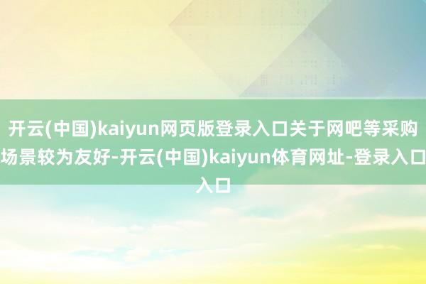 开云(中国)kaiyun网页版登录入口关于网吧等采购场景较为友好-开云(中国)kaiyun体育网址-登录入口