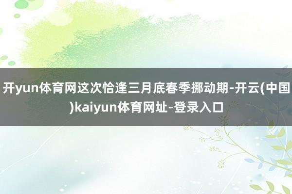 开yun体育网这次恰逢三月底春季挪动期-开云(中国)kaiyun体育网址-登录入口