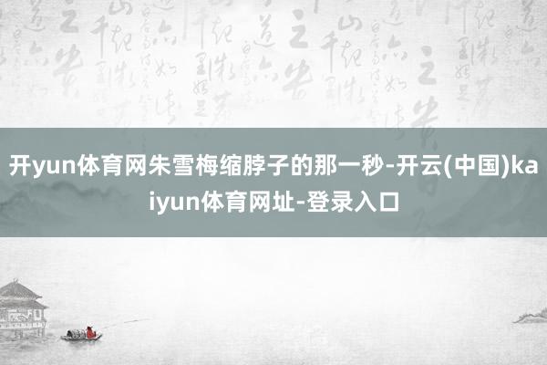 开yun体育网朱雪梅缩脖子的那一秒-开云(中国)kaiyun体育网址-登录入口