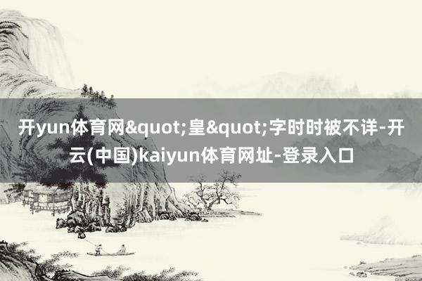 开yun体育网"皇"字时时被不详-开云(中国)kaiyun体育网址-登录入口