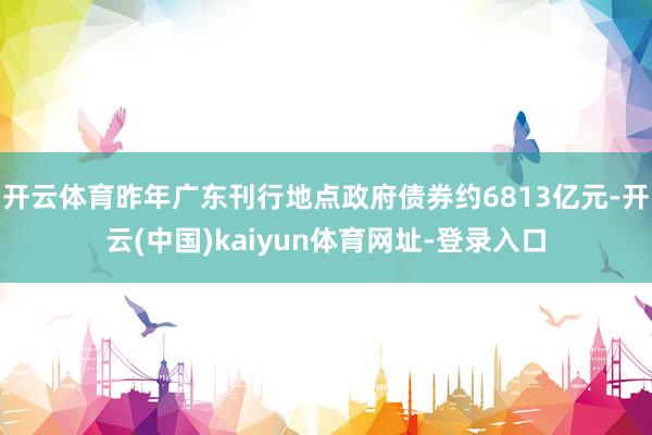 开云体育昨年广东刊行地点政府债券约6813亿元-开云(中国)kaiyun体育网址-登录入口