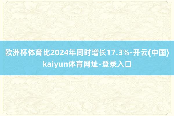 欧洲杯体育比2024年同时增长17.3%-开云(中国)kaiyun体育网址-登录入口
