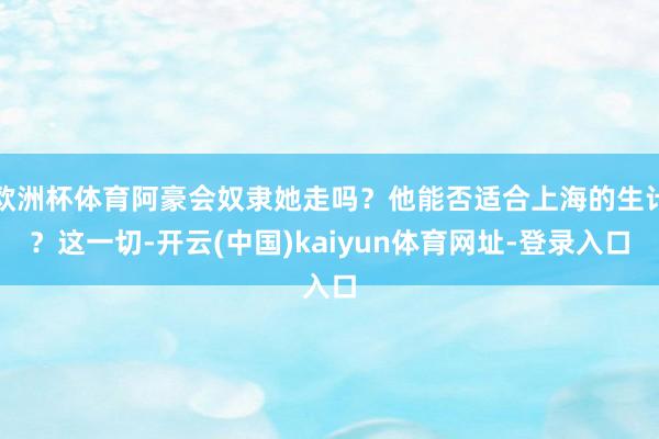 欧洲杯体育阿豪会奴隶她走吗?他能否适合上海的生计?这一切-开云(中国)kaiyun体育网址-登录入口